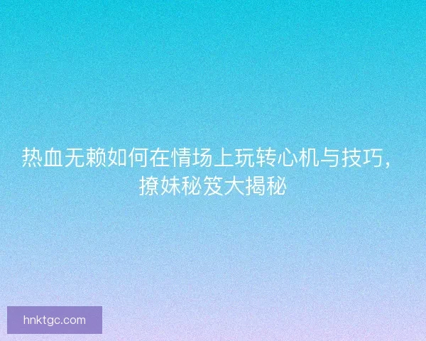 热血无赖如何在情场上玩转心机与技巧，撩妹秘笈大揭秘