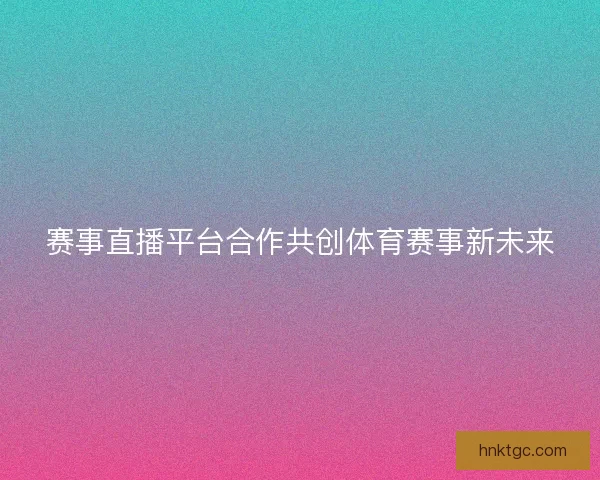 赛事直播平台合作共创体育赛事新未来